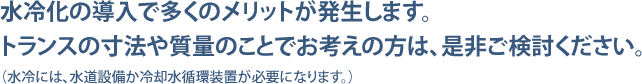 水冷化の導入で多くのメリットが発生します。トランスの寸法や質量のことでお考えの方は、是非ご検討ください。