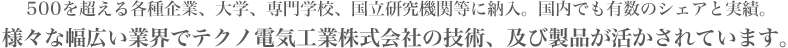 500を超える各種企業、大学、専門学校、国立研究機関等に納入。国内でも有数のシェアと実績。様々な幅広い業界でテクノ電気工業株式会社の技術、及び製品が活かされています。