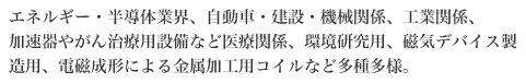 エネルギー・半導体業界、自動車・建設・機械関係、工業関係、加速器やがん治療用設備など医療関係、環境研究用、磁気デバイス製造用、電磁成形による金属加工用コイルなど多種多様。